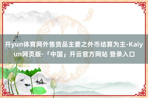 开yun体育网外售货品主要之外币结算为主-Kaiyun网页版·「中国」开云官方网站 登录入口