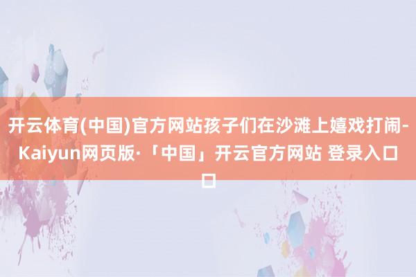 开云体育(中国)官方网站孩子们在沙滩上嬉戏打闹-Kaiyun网页版·「中国」开云官方网站 登录入口