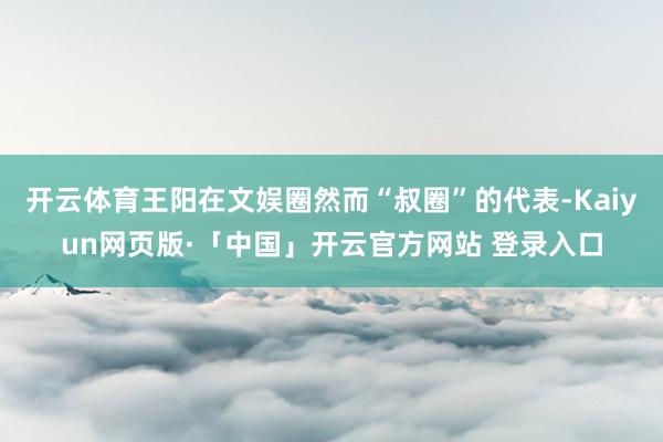 开云体育王阳在文娱圈然而“叔圈”的代表-Kaiyun网页版·「中国」开云官方网站 登录入口