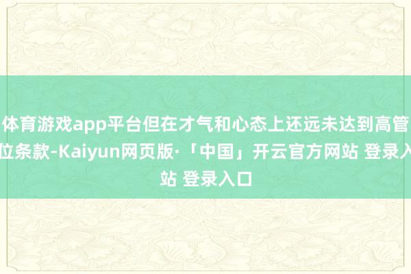 体育游戏app平台但在才气和心态上还远未达到高管职位条款-Kaiyun网页版·「中国」开云官方网站 登录入口