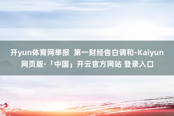 开yun体育网举报  第一财经告白调和-Kaiyun网页版·「中国」开云官方网站 登录入口