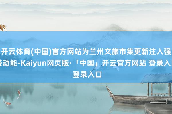 开云体育(中国)官方网站为兰州文旅市集更新注入强盛动能-Kaiyun网页版·「中国」开云官方网站 登录入口