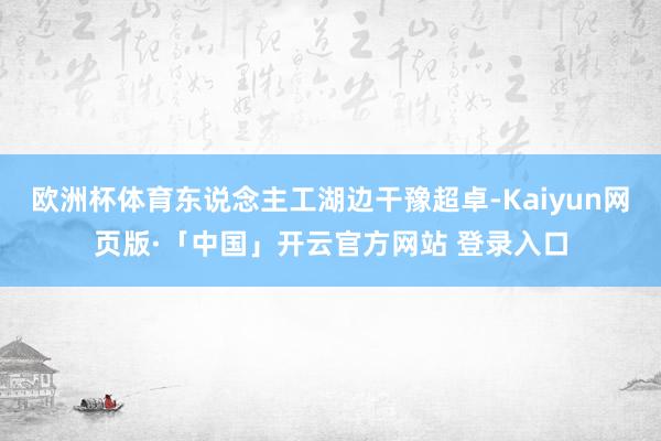 欧洲杯体育东说念主工湖边干豫超卓-Kaiyun网页版·「中国」开云官方网站 登录入口