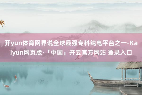 开yun体育网界说全球最强专科纯电平台之一-Kaiyun网页版·「中国」开云官方网站 登录入口
