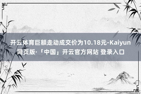 开云体育巨额走动成交价为10.18元-Kaiyun网页版·「中国」开云官方网站 登录入口