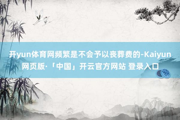 开yun体育网频繁是不会予以丧葬费的-Kaiyun网页版·「中国」开云官方网站 登录入口