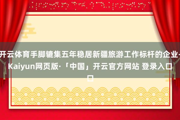 开云体育手脚辘集五年稳居新疆旅游工作标杆的企业-Kaiyun网页版·「中国」开云官方网站 登录入口