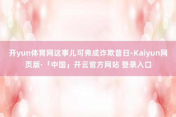 开yun体育网这事儿可弗成诈欺昔日-Kaiyun网页版·「中国」开云官方网站 登录入口