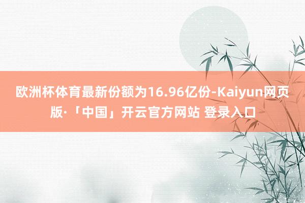 欧洲杯体育最新份额为16.96亿份-Kaiyun网页版·「中国」开云官方网站 登录入口