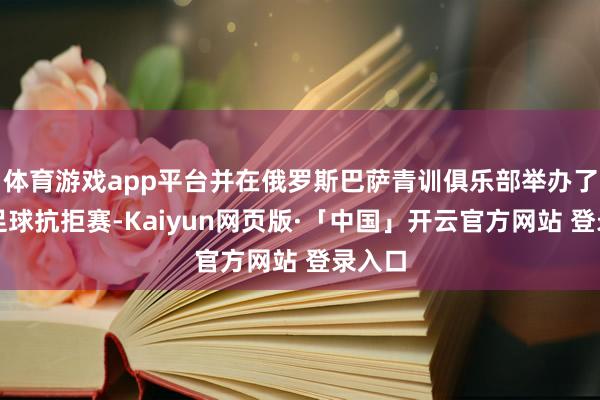 体育游戏app平台并在俄罗斯巴萨青训俱乐部举办了线下足球抗拒赛-Kaiyun网页版·「中国」开云官方网站 登录入口