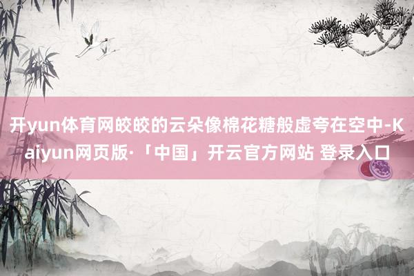 开yun体育网皎皎的云朵像棉花糖般虚夸在空中-Kaiyun网页版·「中国」开云官方网站 登录入口