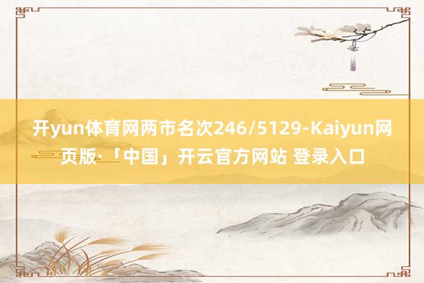 开yun体育网两市名次246/5129-Kaiyun网页版·「中国」开云官方网站 登录入口