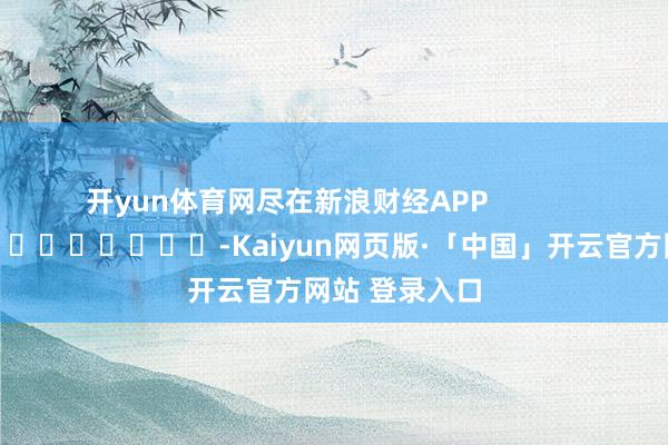 开yun体育网尽在新浪财经APP            													-Kaiyun网页版·「中国」开云官方网站 登录入口