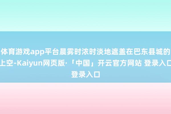 体育游戏app平台晨雾时浓时淡地遮盖在巴东县城的上空-Kaiyun网页版·「中国」开云官方网站 登录入口