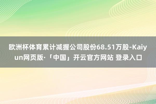 欧洲杯体育累计减握公司股份68.51万股-Kaiyun网页版·「中国」开云官方网站 登录入口