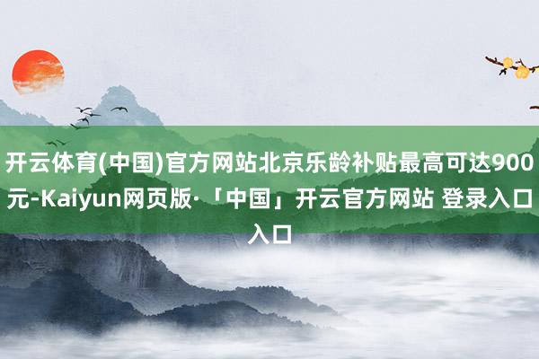 开云体育(中国)官方网站北京乐龄补贴最高可达900元-Kaiyun网页版·「中国」开云官方网站 登录入口