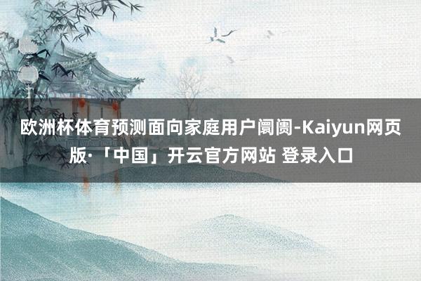欧洲杯体育预测面向家庭用户阛阓-Kaiyun网页版·「中国」开云官方网站 登录入口