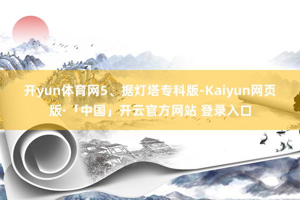 开yun体育网　　5、据灯塔专科版-Kaiyun网页版·「中国」开云官方网站 登录入口