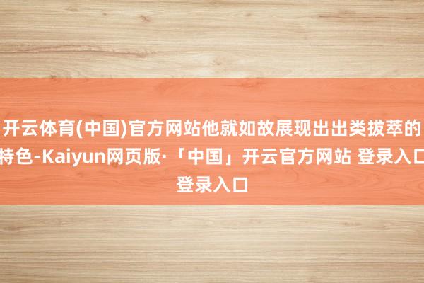 开云体育(中国)官方网站他就如故展现出出类拔萃的特色-Kaiyun网页版·「中国」开云官方网站 登录入口