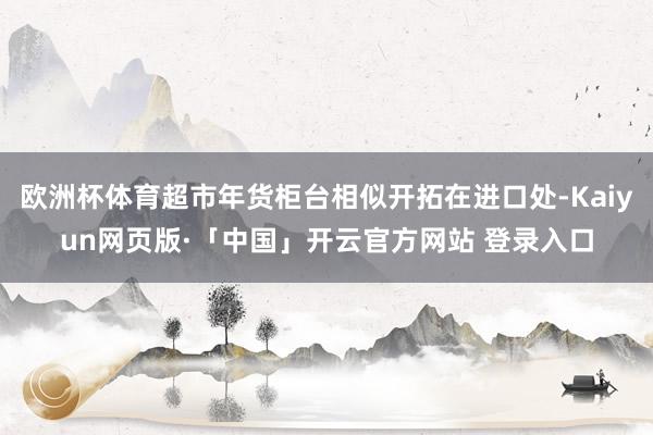 欧洲杯体育超市年货柜台相似开拓在进口处-Kaiyun网页版·「中国」开云官方网站 登录入口