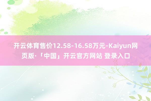 开云体育售价12.58-16.58万元-Kaiyun网页版·「中国」开云官方网站 登录入口