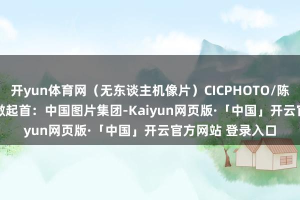 开yun体育网（无东谈主机像片）CICPHOTO/陈效宝 摄　　剪辑：刘潋　　起首：中国图片集团-Kaiyun网页版·「中国」开云官方网站 登录入口