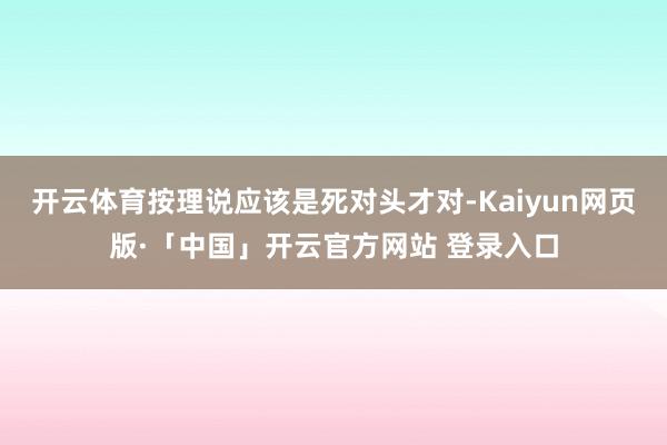开云体育按理说应该是死对头才对-Kaiyun网页版·「中国」开云官方网站 登录入口
