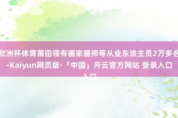 欧洲杯体育莆田领有画家画师等从业东谈主员2万多名-Kaiyun网页版·「中国」开云官方网站 登录入口