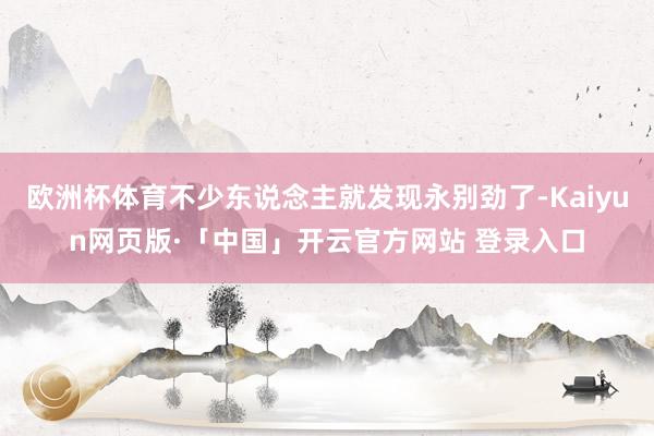 欧洲杯体育不少东说念主就发现永别劲了-Kaiyun网页版·「中国」开云官方网站 登录入口