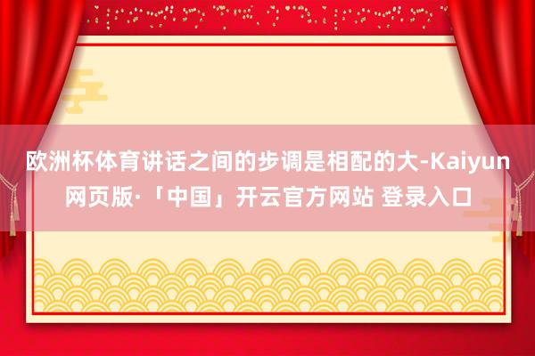 欧洲杯体育讲话之间的步调是相配的大-Kaiyun网页版·「中国」开云官方网站 登录入口