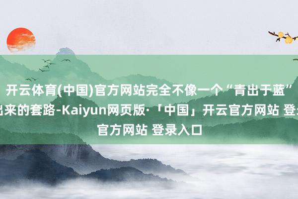 开云体育(中国)官方网站完全不像一个“青出于蓝”能玩出来的套路-Kaiyun网页版·「中国」开云官方网站 登录入口