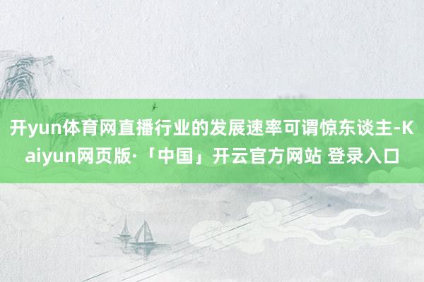 开yun体育网直播行业的发展速率可谓惊东谈主-Kaiyun网页版·「中国」开云官方网站 登录入口