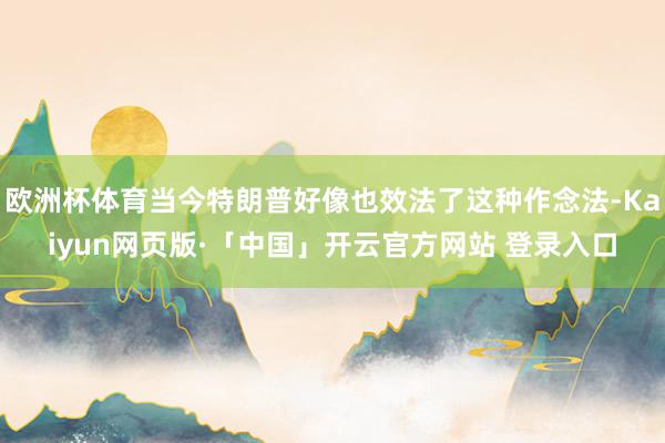 欧洲杯体育当今特朗普好像也效法了这种作念法-Kaiyun网页版·「中国」开云官方网站 登录入口