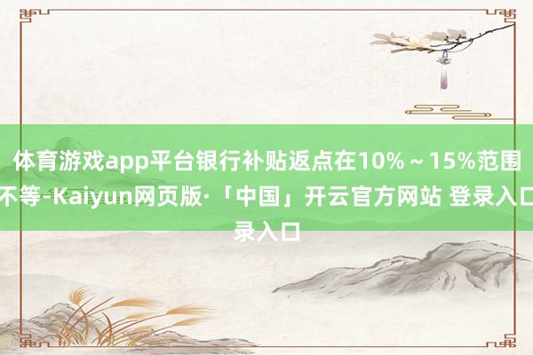 体育游戏app平台银行补贴返点在10%～15%范围不等-Kaiyun网页版·「中国」开云官方网站 登录入口