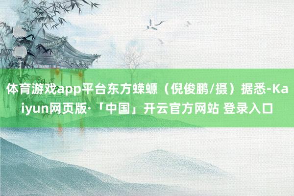体育游戏app平台东方蝾螈（倪俊鹏/摄）据悉-Kaiyun网页版·「中国」开云官方网站 登录入口