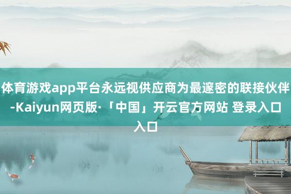 体育游戏app平台永远视供应商为最邃密的联接伙伴-Kaiyun网页版·「中国」开云官方网站 登录入口