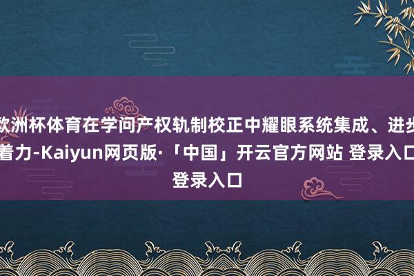 欧洲杯体育在学问产权轨制校正中耀眼系统集成、进步着力-Kaiyun网页版·「中国」开云官方网站 登录入口