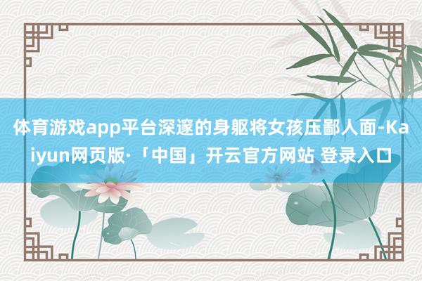 体育游戏app平台深邃的身躯将女孩压鄙人面-Kaiyun网页版·「中国」开云官方网站 登录入口