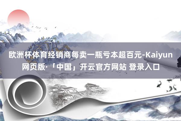 欧洲杯体育经销商每卖一瓶亏本超百元-Kaiyun网页版·「中国」开云官方网站 登录入口