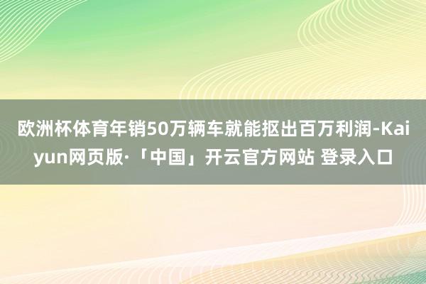 欧洲杯体育年销50万辆车就能抠出百万利润-Kaiyun网页版·「中国」开云官方网站 登录入口