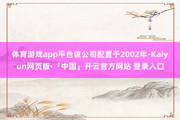 体育游戏app平台该公司配置于2002年-Kaiyun网页版·「中国」开云官方网站 登录入口