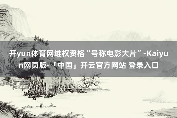 开yun体育网维权资格“号称电影大片”-Kaiyun网页版·「中国」开云官方网站 登录入口