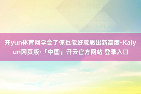 开yun体育网学会了你也能好意思出新高度-Kaiyun网页版·「中国」开云官方网站 登录入口