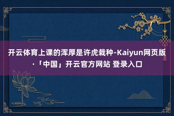 开云体育上课的浑厚是许虎栽种-Kaiyun网页版·「中国」开云官方网站 登录入口