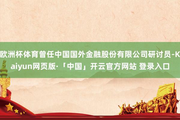 欧洲杯体育曾任中国国外金融股份有限公司研讨员-Kaiyun网页版·「中国」开云官方网站 登录入口