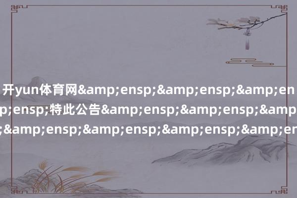开yun体育网&ensp;&ensp;&ensp;&ensp;&ensp;特此公告&ensp;&ensp;&ensp;&ensp;&ensp;&ensp;&ensp;&ensp;&ensp;&ensp;&ensp;&ensp;&ensp;&ensp;&ensp;&ensp;中原基金贬责有限公司&ensp;&ensp;&ensp;&ensp;&ensp;&ensp;&ensp;&ensp;&ensp