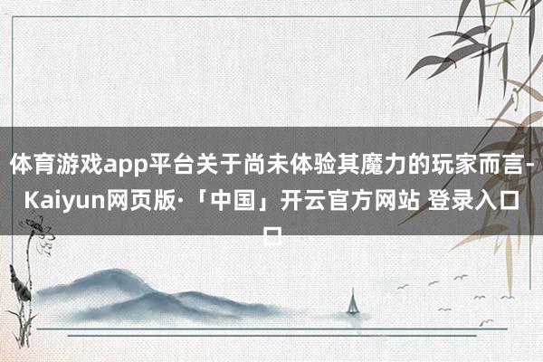 体育游戏app平台关于尚未体验其魔力的玩家而言-Kaiyun网页版·「中国」开云官方网站 登录入口
