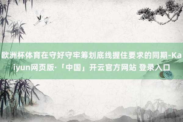 欧洲杯体育在守好守牢筹划底线握住要求的同期-Kaiyun网页版·「中国」开云官方网站 登录入口