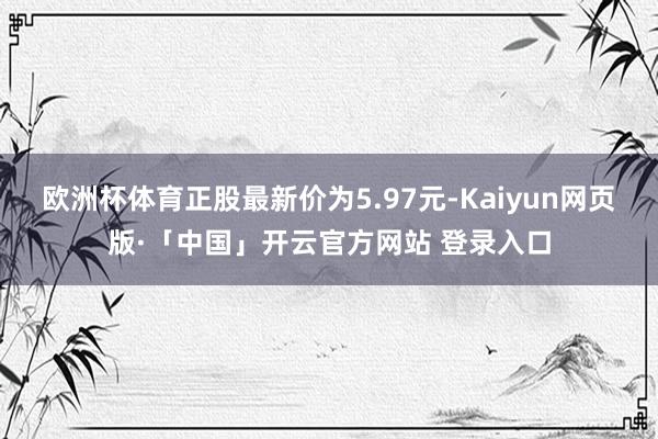 欧洲杯体育正股最新价为5.97元-Kaiyun网页版·「中国」开云官方网站 登录入口