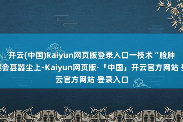 开云(中国)kaiyun网页版登录入口一技术“脸肿了”的误会甚嚣尘上-Kaiyun网页版·「中国」开云官方网站 登录入口